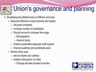Union's governance and planningDeveloping mechanisms to monitor the effectiveness of the Trustee BoardEnsure that there are ongoing mechanisms for Board induction and trainingEnsure that good communication exist between the Board, council and executiveComplete board recruitmentLay membersNew StudentsReviewing how best to support elections other than general electionsDept. CommitteeProgramme repsSectionsSocietiesOptionsSeparate Democracy unitTrain and support responsible officers and staff19