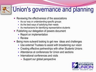 Union's governance and planningImprove exec accessibility and profileImprove web presenceVideo blogingExec pollsReception is effectiveSignage of exec weekly plans/diary's on screenMake exec and staff roles in delivering on the Strategic plan clearerReview sections of the plan at monthly meetingsPublish updates and progress Improve offer training and supportDevelop handover plans for each officerMake contact with new officers between Feb and JulyReview the training and induction programmeBetter training on budgeting and budget controlUndertake 360 officer appraisals21