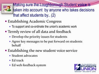Making sure the Loughborough Student voice is taken into account  by anyone who takes decisions that affect students by..More systematic use of EMT partner mechanismExecutive discussion on issues and feedbackGetting students represented where it really mattersEMTOperations sub-committeeInterview panelsWardensOther key senior postsChallenge the "special business“Establishing Academic CongressTo support and co-ordinate the union's academic workDeveloping stronger working relationships with academic departmentsCritical Friends groupWork with department committeesVisits and discussion from Student VoiceImproved feedback of formal representationExec reportsVideo blogs from key meetingsNews items on key issues25