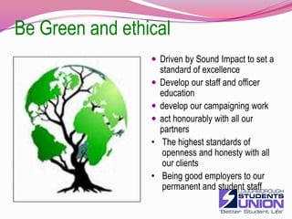 Be Green and ethicalDriven by Sound Impact to set a standard of excellenceDevelop our staff and officer educationdevelop our campaigning workact honourably with all our partnersThe highest standards of openness and honesty with all our clients