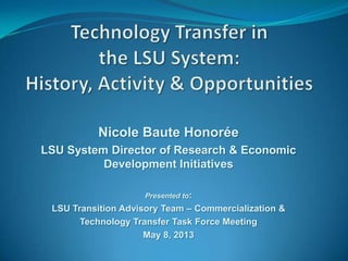 Nicole Baute Honorée
LSU System Director of Research & Economic
Development Initiatives
Presented to:
LSU Transition Advisory Team – Commercialization &
Technology Transfer Task Force Meeting
May 8, 2013
 