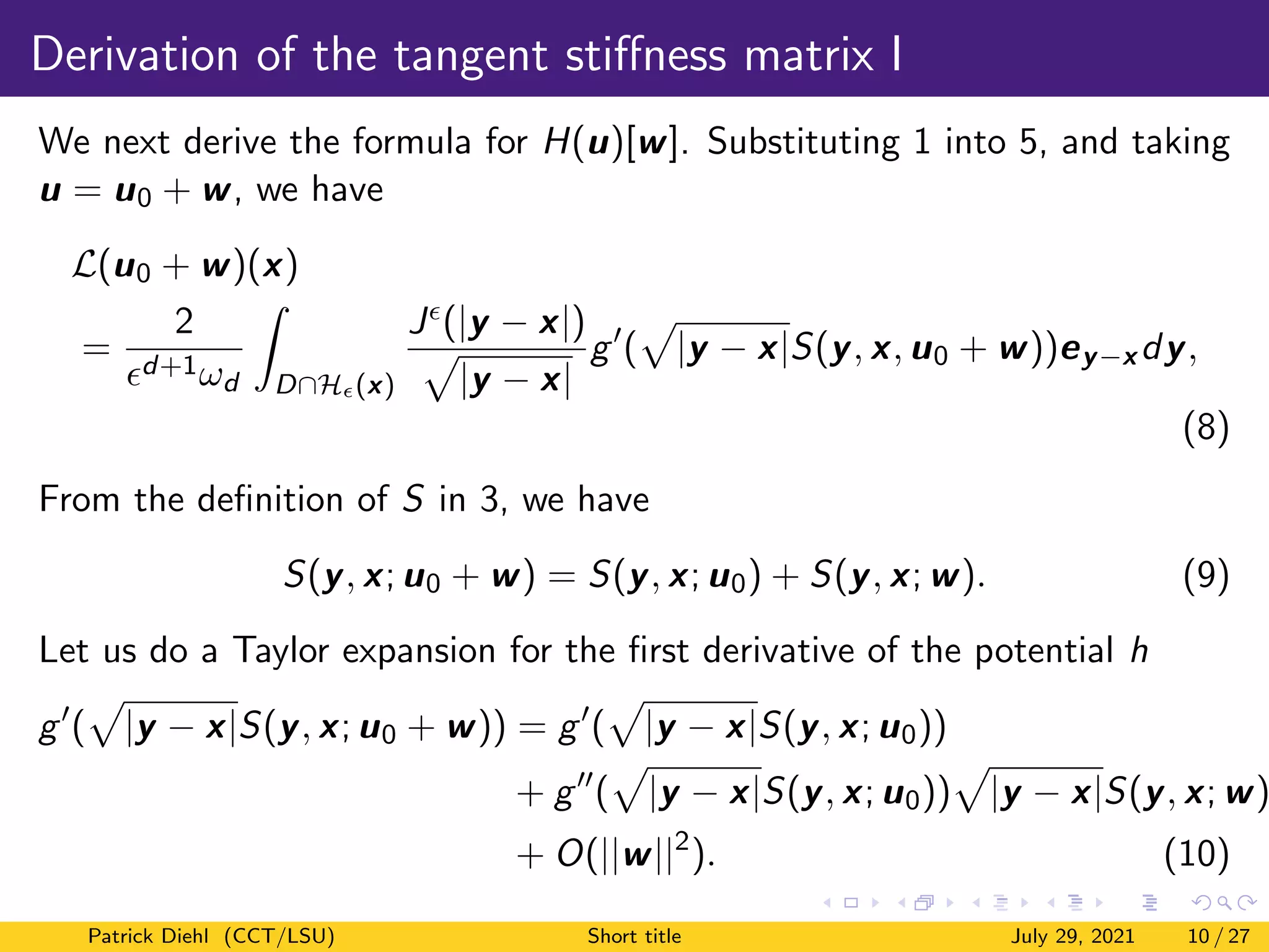 Derivation of the tangent stiffness matrix I
We next derive the formula for H(u)[w]. Substituting 1 into 5, and taking
u = u0 + w, we have
L(u0 + w)(x)
=
2
d+1ωd
Z
D∩H(x)
J(|y − x|)
p
|y − x|
g0
(
p
|y − x|S(y, x, u0 + w))ey−x dy,
(8)
From the definition of S in 3, we have
S(y, x; u0 + w) = S(y, x; u0) + S(y, x; w). (9)
Let us do a Taylor expansion for the first derivative of the potential h
g0
(
p
|y − x|S(y, x; u0 + w)) = g0
(
p
|y − x|S(y, x; u0))
+ g00
(
p
|y − x|S(y, x; u0))
p
|y − x|S(y, x; w)
+ O(||w||2
). (10)
Patrick Diehl (CCT/LSU) Short title July 29, 2021 10 / 27
 