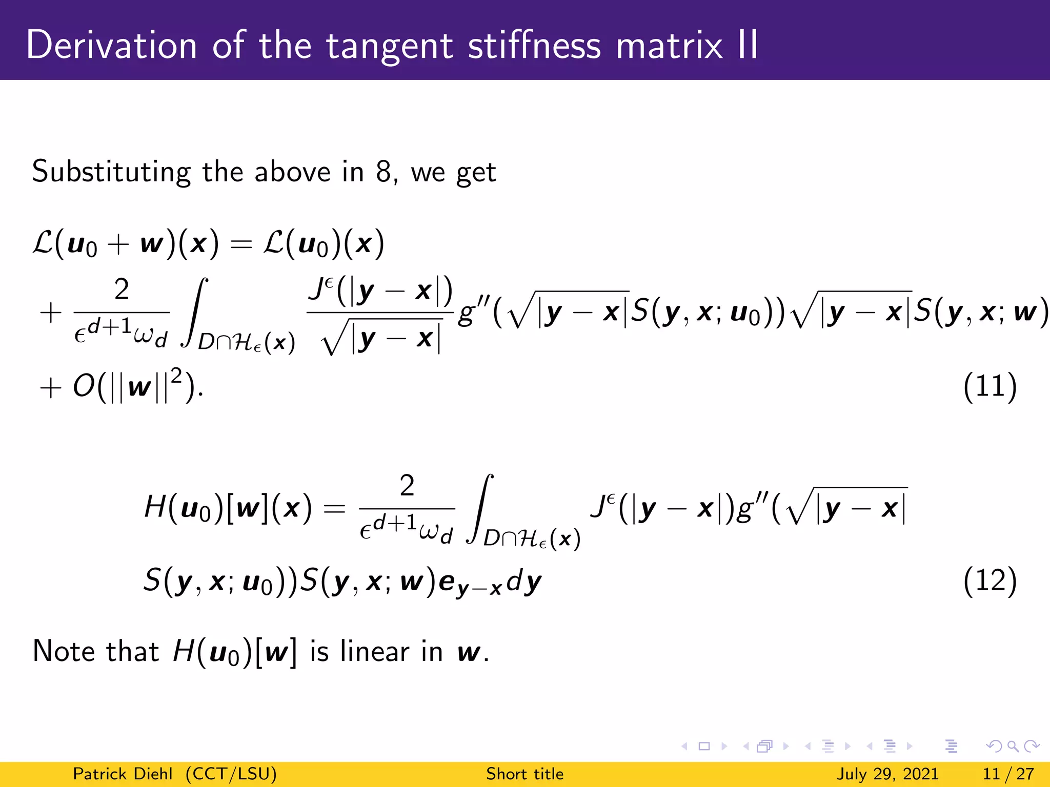 Derivation of the tangent stiffness matrix II
Substituting the above in 8, we get
L(u0 + w)(x) = L(u0)(x)
+
2
d+1ωd
Z
D∩H(x)
J(|y − x|)
p
|y − x|
g00
(
p
|y − x|S(y, x; u0))
p
|y − x|S(y, x; w)
+ O(||w||2
). (11)
H(u0)[w](x) =
2
d+1ωd
Z
D∩H(x)
J
(|y − x|)g00
(
p
|y − x|
S(y, x; u0))S(y, x; w)ey−x dy (12)
Note that H(u0)[w] is linear in w.
Patrick Diehl (CCT/LSU) Short title July 29, 2021 11 / 27
 