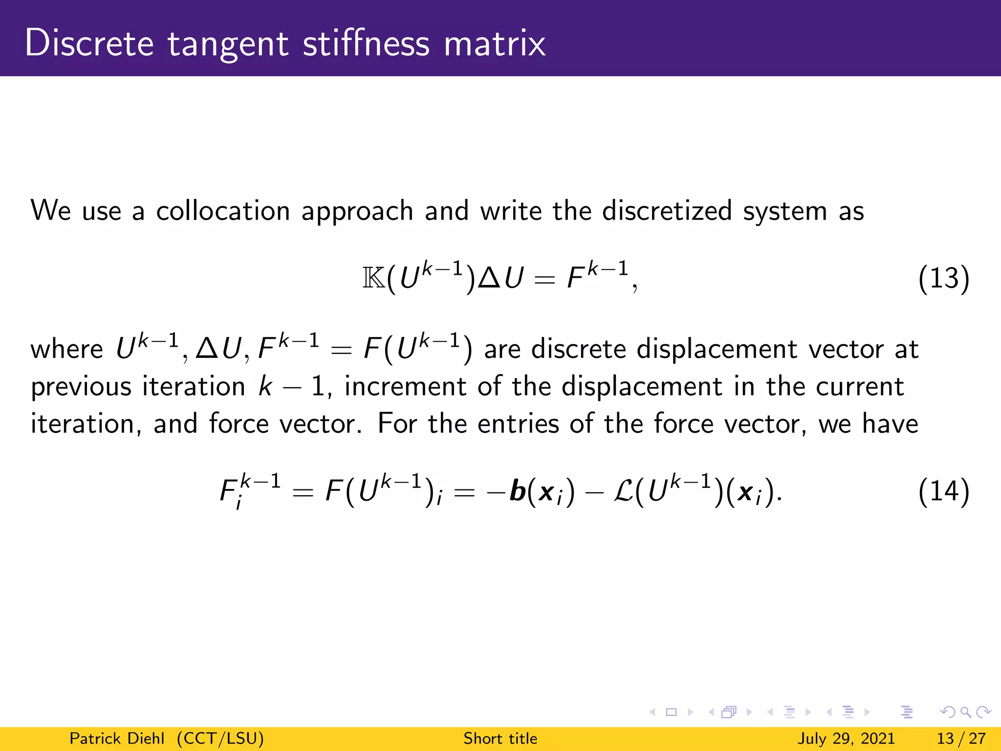 Discrete tangent stiffness matrix
We use a collocation approach and write the discretized system as
K(Uk−1
)∆U = Fk−1
, (13)
where Uk−1, ∆U, Fk−1 = F(Uk−1) are discrete displacement vector at
previous iteration k − 1, increment of the displacement in the current
iteration, and force vector. For the entries of the force vector, we have
Fk−1
i = F(Uk−1
)i = −b(xi ) − L(Uk−1
)(xi ). (14)
Patrick Diehl (CCT/LSU) Short title July 29, 2021 13 / 27
 