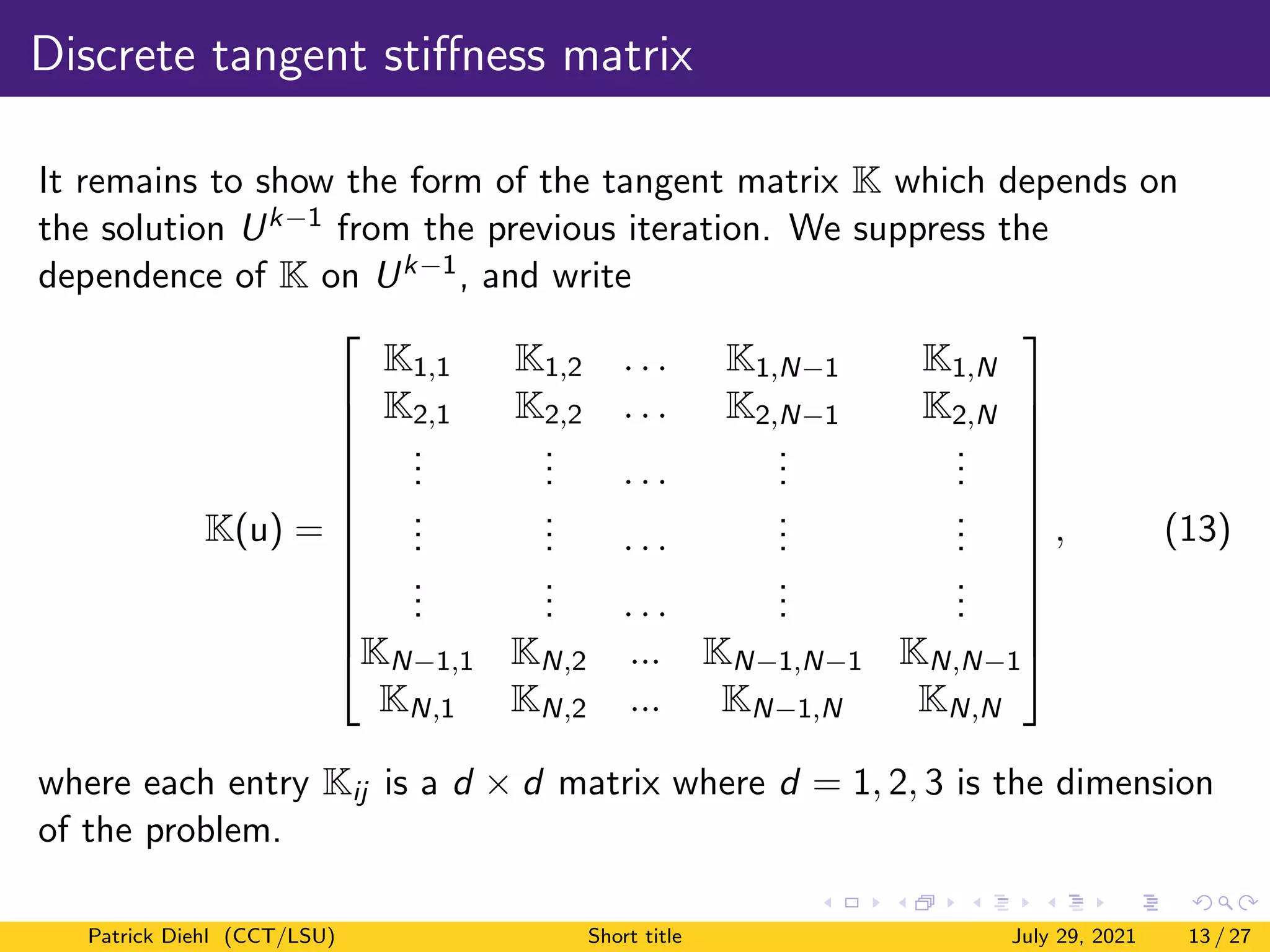 Discrete tangent stiffness matrix
It remains to show the form of the tangent matrix K which depends on
the solution Uk−1 from the previous iteration. We suppress the
dependence of K on Uk−1, and write
K(u) =













K1,1 K1,2 . . . K1,N−1 K1,N
K2,1 K2,2 . . . K2,N−1 K2,N
.
.
.
.
.
. . . .
.
.
.
.
.
.
.
.
.
.
.
. . . .
.
.
.
.
.
.
.
.
.
.
.
. . . .
.
.
.
.
.
.
KN−1,1 KN,2 ... KN−1,N−1 KN,N−1
KN,1 KN,2 ... KN−1,N KN,N













, (13)
where each entry Kij is a d × d matrix where d = 1, 2, 3 is the dimension
of the problem.
Patrick Diehl (CCT/LSU) Short title July 29, 2021 13 / 27
 