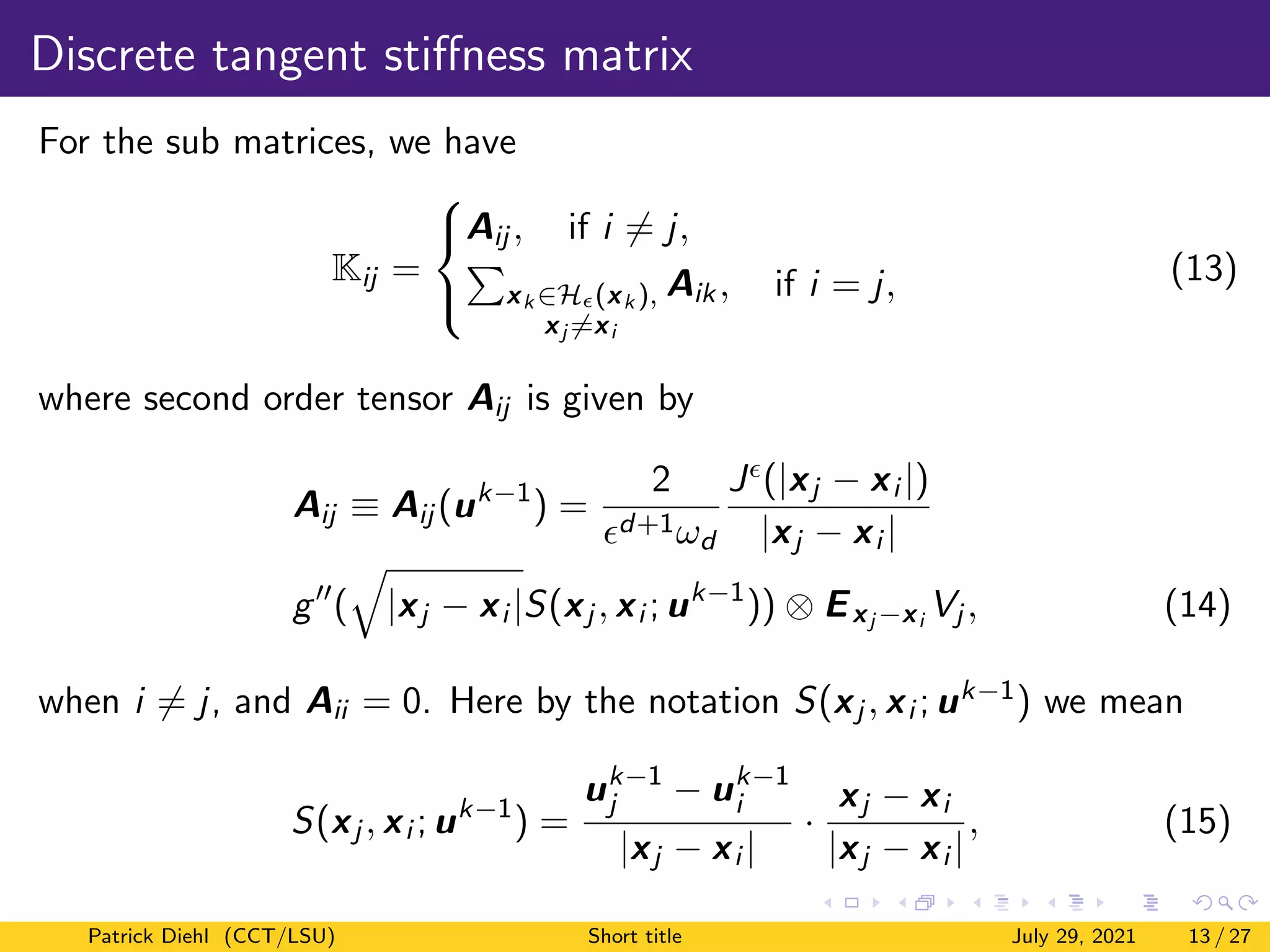 Discrete tangent stiffness matrix
For the sub matrices, we have
Kij =



Aij , if i 6= j,
P
xk ∈H(xk ),
xj 6=xi
Aik, if i = j, (13)
where second order tensor Aij is given by
Aij ≡ Aij (uk−1
) =
2
d+1ωd
J(|xj − xi |)
|xj − xi |
g00
(
q
|xj − xi |S(xj , xi ; uk−1
)) ⊗ Exj −xi Vj , (14)
when i 6= j, and Aii = 0. Here by the notation S(xj , xi ; uk−1) we mean
S(xj , xi ; uk−1
) =
uk−1
j − uk−1
i
|xj − xi |
·
xj − xi
|xj − xi |
, (15)
Patrick Diehl (CCT/LSU) Short title July 29, 2021 13 / 27
 