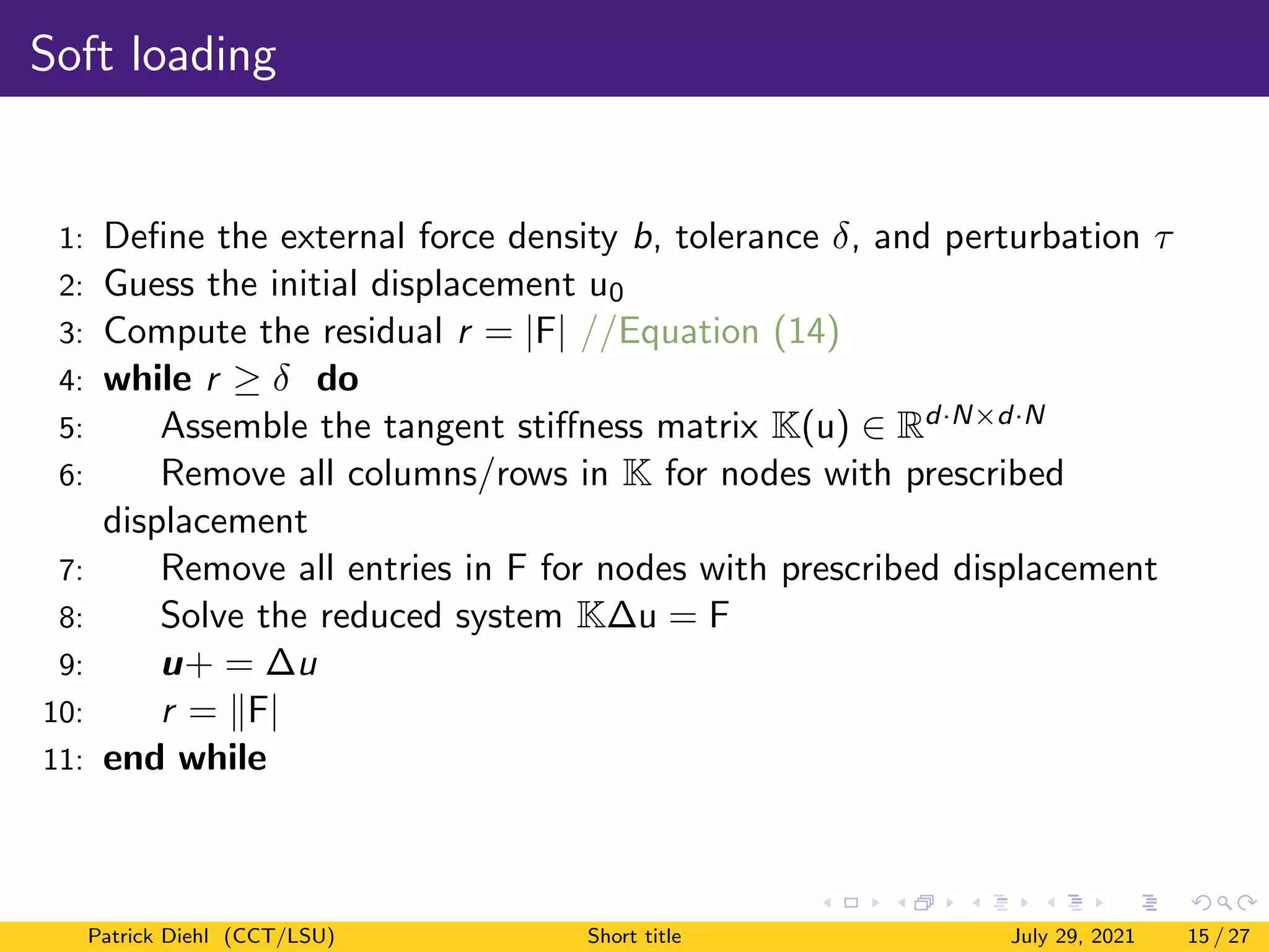 Soft loading
1: Define the external force density b, tolerance δ, and perturbation τ
2: Guess the initial displacement u0
3: Compute the residual r = |F| //Equation (14)
4: while r ≥ δ do
5: Assemble the tangent stiffness matrix K(u) ∈ Rd·N×d·N
6: Remove all columns/rows in K for nodes with prescribed
displacement
7: Remove all entries in F for nodes with prescribed displacement
8: Solve the reduced system K∆u = F
9: u+ = ∆u
10: r = kF|
11: end while
Patrick Diehl (CCT/LSU) Short title July 29, 2021 15 / 27
 
