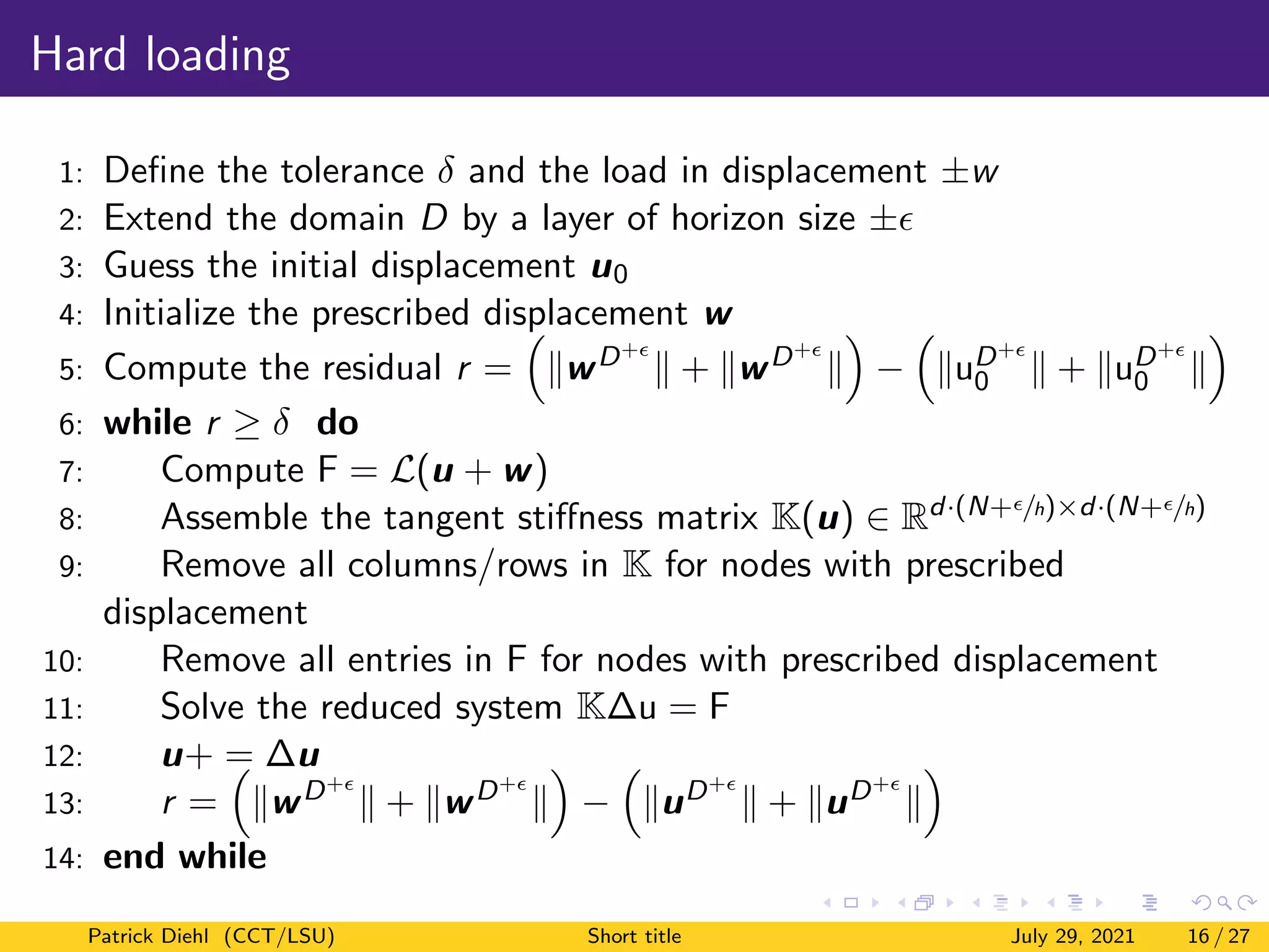 Hard loading
1: Define the tolerance δ and the load in displacement ±w
2: Extend the domain D by a layer of horizon size ±
3: Guess the initial displacement u0
4: Initialize the prescribed displacement w
5: Compute the residual r =

kwD+
k + kwD+
k

−

kuD+
0 k + kuD+
0 k

6: while r ≥ δ do
7: Compute F = L(u + w)
8: Assemble the tangent stiffness matrix K(u) ∈ Rd·(N+/h)×d·(N+/h)
9: Remove all columns/rows in K for nodes with prescribed
displacement
10: Remove all entries in F for nodes with prescribed displacement
11: Solve the reduced system K∆u = F
12: u+ = ∆u
13: r =

kwD+
k + kwD+
k

−

kuD+
k + kuD+
k

14: end while
Patrick Diehl (CCT/LSU) Short title July 29, 2021 16 / 27
 