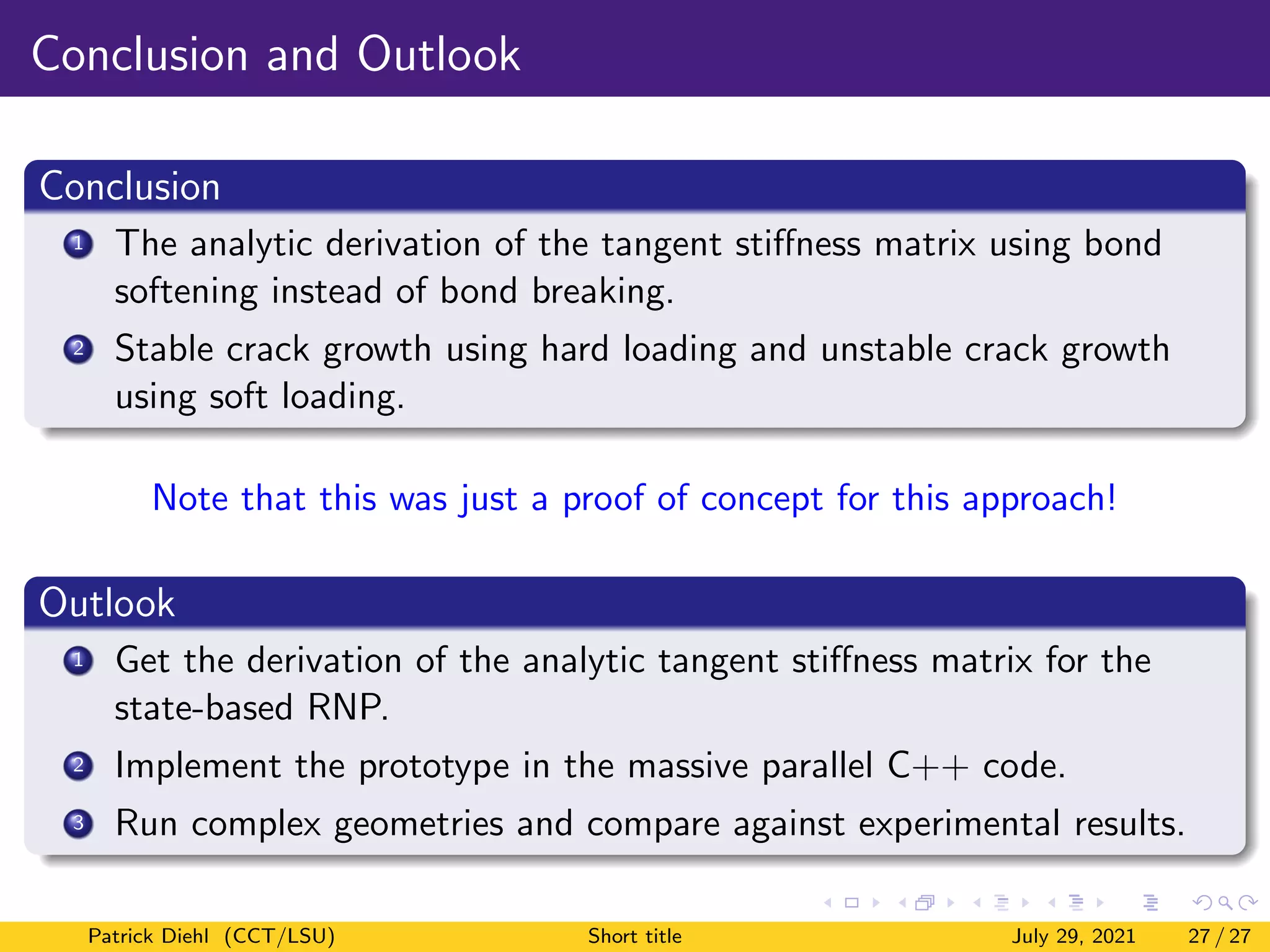 Conclusion and Outlook
Conclusion
1 The analytic derivation of the tangent stiffness matrix using bond
softening instead of bond breaking.
2 Stable crack growth using hard loading and unstable crack growth
using soft loading.
Note that this was just a proof of concept for this approach!
Outlook
1 Get the derivation of the analytic tangent stiffness matrix for the
state-based RNP.
2 Implement the prototype in the massive parallel C++ code.
3 Run complex geometries and compare against experimental results.
Patrick Diehl (CCT/LSU) Short title July 29, 2021 27 / 27
 