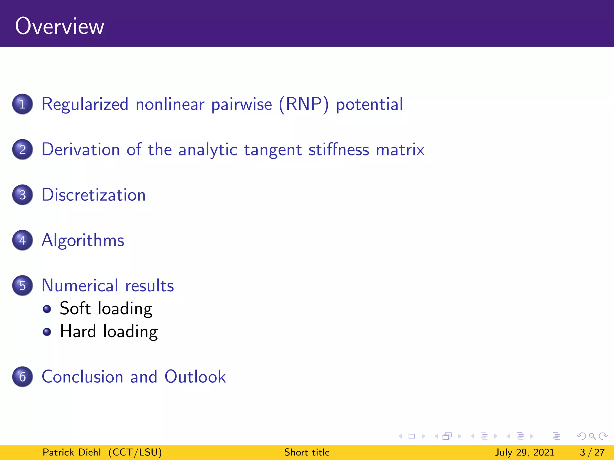 Overview
1 Regularized nonlinear pairwise (RNP) potential
2 Derivation of the analytic tangent stiffness matrix
3 Discretization
4 Algorithms
5 Numerical results
Soft loading
Hard loading
6 Conclusion and Outlook
Patrick Diehl (CCT/LSU) Short title July 29, 2021 3 / 27
 