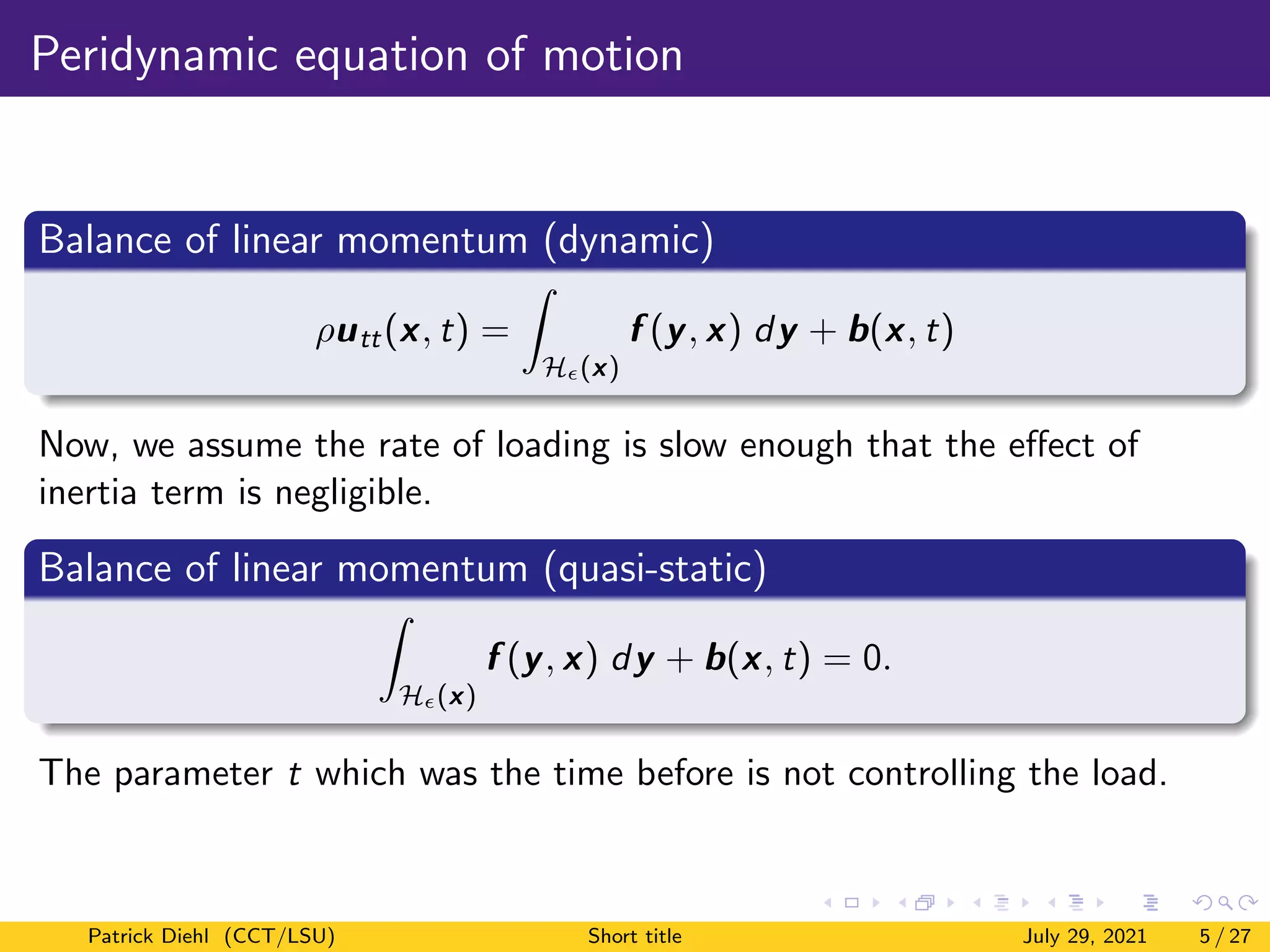 Peridynamic equation of motion
Balance of linear momentum (dynamic)
ρutt(x, t) =
Z
H(x)
f (y, x) dy + b(x, t)
Now, we assume the rate of loading is slow enough that the effect of
inertia term is negligible.
Balance of linear momentum (quasi-static)
Z
H(x)
f (y, x) dy + b(x, t) = 0.
The parameter t which was the time before is not controlling the load.
Patrick Diehl (CCT/LSU) Short title July 29, 2021 5 / 27
 