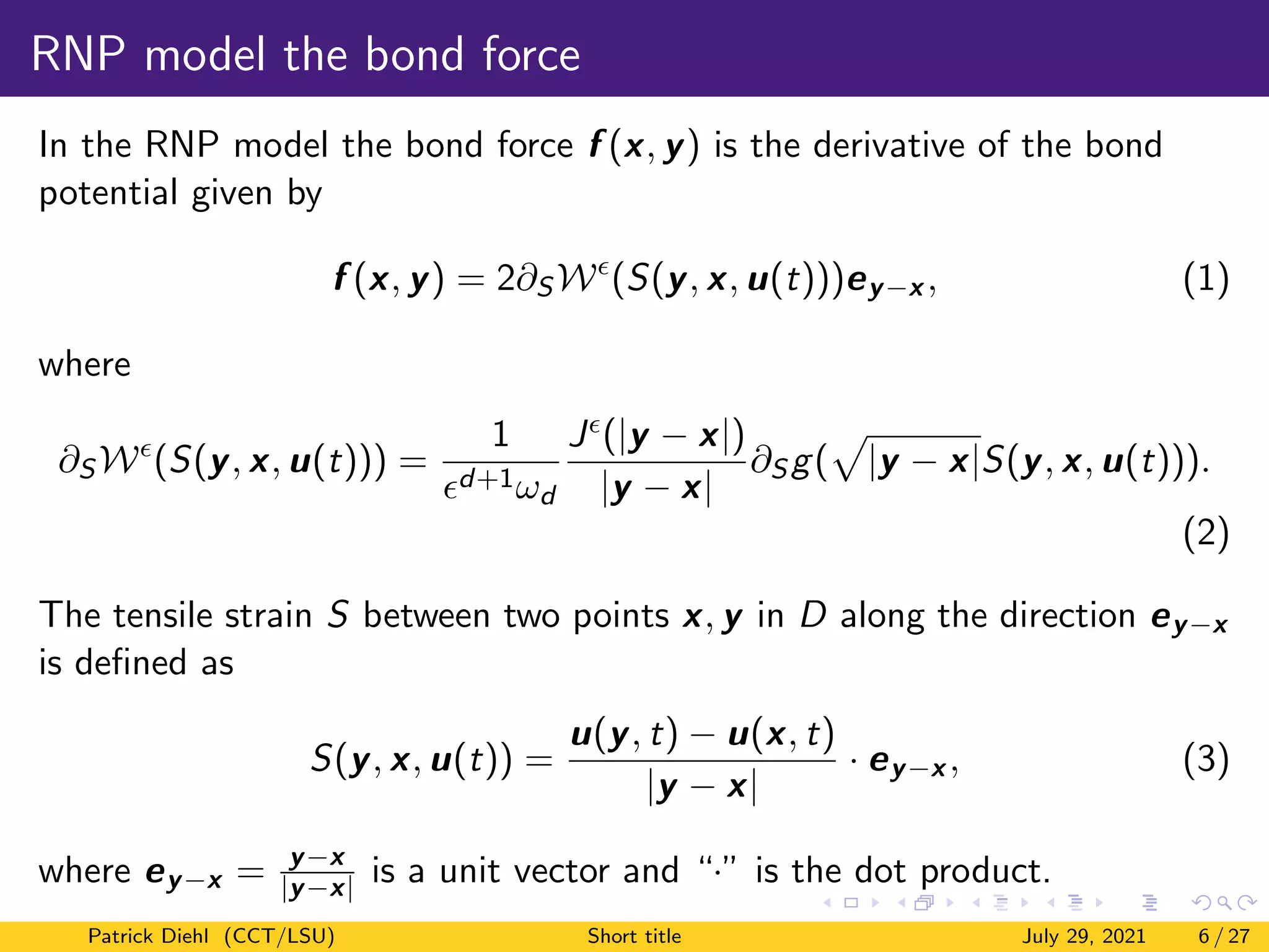 RNP model the bond force
In the RNP model the bond force f (x, y) is the derivative of the bond
potential given by
f (x, y) = 2∂S W
(S(y, x, u(t)))ey−x , (1)
where
∂S W
(S(y, x, u(t))) =
1
d+1ωd
J(|y − x|)
|y − x|
∂S g(
p
|y − x|S(y, x, u(t))).
(2)
The tensile strain S between two points x, y in D along the direction ey−x
is defined as
S(y, x, u(t)) =
u(y, t) − u(x, t)
|y − x|
· ey−x , (3)
where ey−x = y−x
|y−x| is a unit vector and “·” is the dot product.
Patrick Diehl (CCT/LSU) Short title July 29, 2021 6 / 27
 