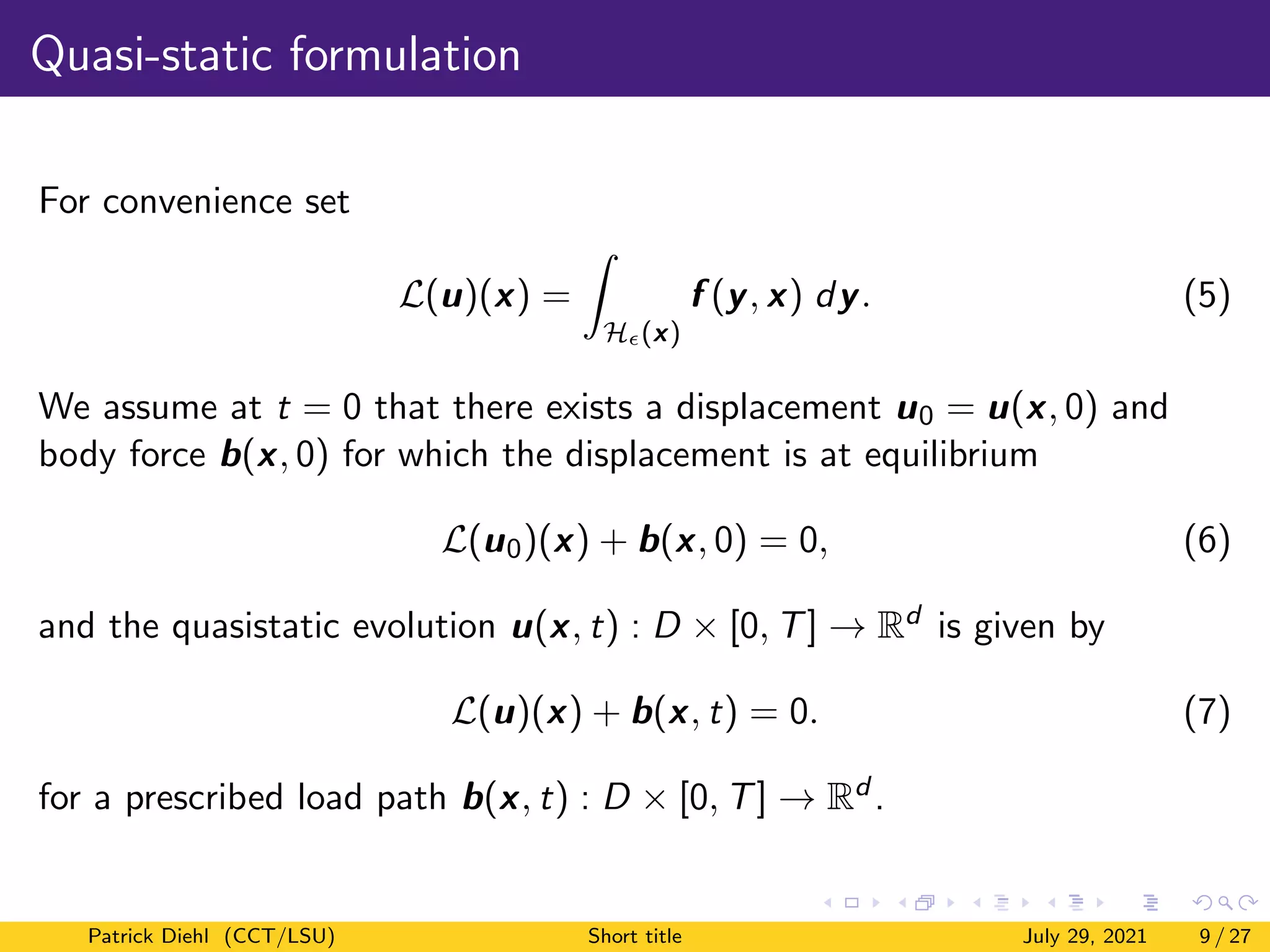 Quasi-static formulation
For convenience set
L(u)(x) =
Z
H(x)
f (y, x) dy. (5)
We assume at t = 0 that there exists a displacement u0 = u(x, 0) and
body force b(x, 0) for which the displacement is at equilibrium
L(u0)(x) + b(x, 0) = 0, (6)
and the quasistatic evolution u(x, t) : D × [0, T] → Rd is given by
L(u)(x) + b(x, t) = 0. (7)
for a prescribed load path b(x, t) : D × [0, T] → Rd .
Patrick Diehl (CCT/LSU) Short title July 29, 2021 9 / 27
 