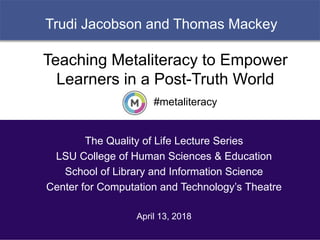 1
Trudi Jacobson and Thomas Mackey
#metaliteracy
Teaching Metaliteracy to Empower
Learners in a Post-Truth World
The Quality of Life Lecture Series
LSU College of Human Sciences & Education
School of Library and Information Science
Center for Computation and Technology’s Theatre
April 13, 2018
 
