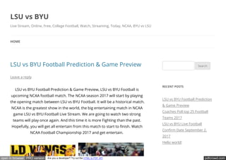pdfcrowd.comopen in browser PRO version Are you a developer? Try out the HTML to PDF API
LSU vs BYU Football Prediction & Game Preview
Leave a reply
LSU vs BYU Football Prediction & Game Preview, LSU vs BYU Football is
upcoming NCAA football match. The NCAA season 2017 will start by playing
the opening match between LSU vs BYU Football. It will be a historical match.
NCAA is the greatest show in the world, the big entertaining match in NCAA
game LSU vs BYU Football Live Stream. We are going to watch two strong
teams will play once again. And this time it is more Fighting than the past.
Hopefully, you will get all entertain from this match to start to nish. Watch
NCAA Football Championship 2017 and get entertain.
Search
RECENT POSTS
LSU vs BYU Football Prediction
& Game Preview
Coaches Poll top 25 Football
Teams 2017
LSU vs BYU Live Football
Con rm Date September 2,
2017
Hello world!
LSU vs BYU
Live Stream, Online, Free, College Football, Watch, Streaming, Today, NCAA, BYU vs LSU
HOME
 