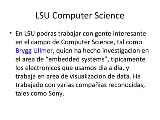 LSU Computer Science En LSU podras trabajar con gente interesante en el campo de Computer Science, tal como  Brygg Ullmer , quien ha hecho investigacion en el area de “embedded systems”, tipicamente los electronicos que usamos dia a dia, y trabaja en area de visualizacion de data. Ha trabajado con varias compañias reconocidas, tales como Sony. 