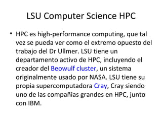 LSU Computer Science HPC HPC es high-performance computing, que tal vez se pueda ver como el extremo opuesto del trabajo del Dr Ullmer. LSU tiene un departamento activo de HPC, incluyendo el creador del  Beowulf cluster , un sistema originalmente usado por NASA. LSU tiene su propia supercomputadora  Cray , Cray siendo uno de las compañias grandes en HPC, junto con IBM. 