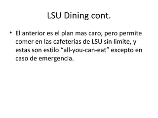 LSU Dining cont. El anterior es el plan mas caro, pero permite comer en las cafeterias de LSU sin limite, y estas son estilo “all-you-can-eat” excepto en caso de emergencia. 