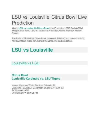 LSU vs Louisville Citrus Bowl Live
Prediction
Watch LSU vs Louisville Citrus Bowl Live Prediction. 2016 Buffalo Wild
Wings Citrus Bowl, LSU vs. Louisville Prediction, Game Preview, History,
Scores.
The Buffalo Wild Wings Citrus Bowl between LSU (7-4) and Louisville (9-3),
why each team might win, honest thoughts, line and prediction.
LSU vs Louisville
Louisville vs LSU
Citrus Bowl
Louisville Cardinals vs. LSU Tigers
Venue: Camping World Stadium, Orlando, FL
Date/Time: Saturday, December 31, 2016, 11 a.m. ET
TV Channel: ABC
Live Stream: Watch ESPN
 