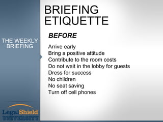 BRIEFING
             ETIQUETTE
             BEFORE
THE WEEKLY
 BRIEFING    Arrive early
             Bring a positive attitude
             Contribute to the room costs
             Do not wait in the lobby for guests
             Dress for success
             No children
             No seat saving
             Turn off cell phones
 