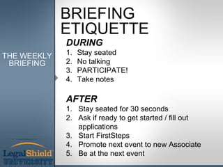 BRIEFING
             ETIQUETTE
             DURING
THE WEEKLY   1.   Stay seated
 BRIEFING    2.   No talking
             3.   PARTICIPATE!
             4.   Take notes

             AFTER
             1. Stay seated for 30 seconds
             2. Ask if ready to get started / fill out
                applications
             3. Start FirstSteps
             4. Promote next event to new Associate
             5. Be at the next event
 