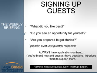 SIGNING UP
                         GUESTS
THE WEEKLY
 BRIEFING  •   “What did you like best?”

           •   “Do you see an opportunity for yourself?”

           •   “Are you prepared to get started?”
               [Remain quiet until guest(s) responds]

                       ALWAYS have applications on hand.
           If you’re brand new and guest(s) have questions, introduce
                               them to support team.

                 Remove negative guests. Don’t interrupt Expert.
 