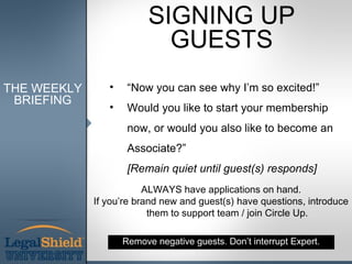 SIGNING UP
                            GUESTS
THE WEEKLY      •    “Now you can see why I’m so excited!”
 BRIEFING
                •    Would you like to start your membership
                     now, or would you also like to become an
                     Associate?”
                     [Remain quiet until guest(s) responds]
                         ALWAYS have applications on hand.
             If you’re brand new and guest(s) have questions, introduce
                          them to support team / join Circle Up.

                    Remove negative guests. Don’t interrupt Expert.
 
