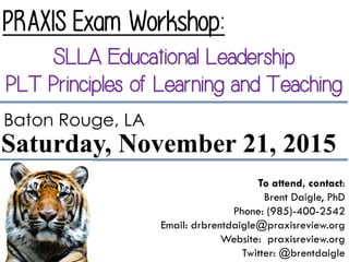 PRAXIS Exam Workshop:
SLLA Educational Leadership
PLT Principles of Learning and Teaching
To attend, contact:
Brent Daigle, PhD
Phone: (985)-400-2542
Email: drbrentdaigle@praxisreview.org
Website: praxisreview.org
Twitter: @brentdaigle
Saturday, November 21, 2015
Baton Rouge, LA
 