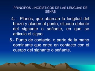 PRINCIPOS LINGÜÍSTICOS DE LAS LENGUAS DE SEÑAS 4.-  Planos, que abarcan la longitud del brazo y aluden al punto, situado delante del signante o señante, en que se articula el signo. 5.- Punto de contacto, o parte de la mano dominante que entra en contacto con el cuerpo del signante o señante.  