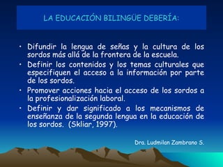 LA EDUCACIÓN BILINGÜE DEBERÍA: Difundir la lengua de señas y la cultura de los sordos más allá de la frontera de la escuela. Definir los contenidos y los temas culturales que especifiquen el acceso a la información por parte de los sordos. Promover acciones hacia el acceso de los sordos a la profesionalización laboral. Definir y dar significado a los mecanismos de enseñanza de   la segunda lengua en la educación de los sordos.  (Skliar, 1997). Dra. Ludmilan Zambrano S. 