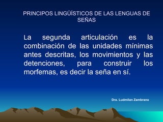 Dra. Ludmilan Zambrano PRINCIPOS LINGÜÍSTICOS DE LAS LENGUAS DE SEÑAS L a segunda articulación es la combinación de las unidades mínimas antes descritas, los movimientos y las detenciones, para construir los morfemas, es decir la seña en sí. 