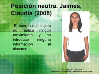 Posición neutra. Jaimes,
Claudia (2008)
 El cuerpo del sujeto
no realiza ningún
movimiento     y   no
introduce     ninguna
información         al
discurso.




                                     Dra. LUDMILAN ZAMBRANO
                         UNIVERSIDAD PEDAGÓGICA EXPERIMENTAL LIBERTADOR
 