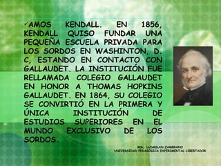 AMOS   KENDALL.    EN    1856,
KENDALL QUISO FUNDAR UNA
PEQUEÑA ESCUELA PRIVADA PARA
LOS SORDOS EN WASHINTON, D.
C, ESTANDO EN CONTACTO CON
GALLAUDET. LA INSTITUCIÓN FUE
RELLAMADA COLEGIO GALLAUDET
EN HONOR A THOMAS HOPKINS
GALLAUDET. EN 1864, SU COLEGIO
SE CONVIRTIÓ EN LA PRIMERA Y
ÚNICA     INSTITUCIÓN        DE
ESTUDIOS SUPERIORES EN EL
MUNDO    EXCLUSIVO    DE   LOS
SORDOS.
                               MSc LUDMILAN ZAMBRANO
                    UNIVERSIDAD PEDAGÓGICA EXPERIMENTAL LIBERTADOR
 
