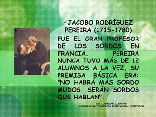 JACOBO   RODRÍGUEZ
  PEREIRA (1715-1780)
FUE EL GRAN PROFESOR
DE LOS SORDOS EN
FRANCIA.        PEREIRA
NUNCA TUVO MÁS DE 12
ALUMNOS A LA VEZ, SU
PREMISA BÁSICA ERA:
"NO HABRÁ MÁS SORDO
MUDOS. SERÁN SORDOS
QUE HABLAN".
            
                  Dra. LUDMILAN ZAMBRANO
      UNIVERSIDAD PEDAGÓGICA EXPERIMENTAL LIBERTADOR
 