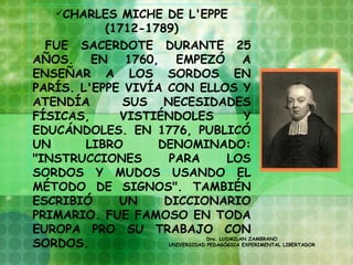 CHARLES MICHE DE L'EPPE
           (1712-1789)
  FUE SACERDOTE DURANTE 25
AÑOS. EN 1760, EMPEZÓ A
ENSEÑAR A LOS SORDOS EN
PARÍS. L'EPPE VIVÍA CON ELLOS Y
ATENDÍA       SUS NECESIDADES
FÍSICAS,     VISTIÉNDOLES                    Y
EDUCÁNDOLES. EN 1776, PUBLICÓ
UN      LIBRO      DENOMINADO:
"INSTRUCCIONES       PARA               LOS
SORDOS Y MUDOS USANDO EL
MÉTODO DE SIGNOS". TAMBIÉN
ESCRIBIÓ     UN     DICCIONARIO
PRIMARIO. FUE FAMOSO EN TODA
EUROPA PRO SU TRABAJO CON
SORDOS.  
                                 Dra. LUDMILAN ZAMBRANO
                     UNIVERSIDAD PEDAGÓGICA EXPERIMENTAL LIBERTADOR
 