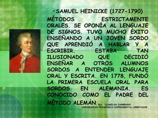 SAMUEL   HEINICKE (1727-1790)
MÉTODOS          ESTRICTAMENTE
ORALES. SE OPONÍA AL LENGUAJE
DE SIGNOS. TUVO MUCHO ÉXITO
ENSEÑANDO A UN JOVEN SORDO
QUE APRENDIÓ A HABLAR Y A
ESCRIBIR.     ESTABA        TAN
ILUSIONADO     QUE      DECIDIÓ
ENSEÑAR   A   OTROS    ALUMNOS
SORDOS A ENTENDER LENGUAJE
ORAL Y ESCRITA. EN 1778, FUNDÓ
LA PRIMERA ESCUELA ORAL PARA
SORDOS    EN    ALEMANIA.    ES
CONOCIDO COMO EL PADRE DEL
MÉTODO ALEMÁN. Dra.        LUDMILAN ZAMBRANO
           UNIVERSIDAD PEDAGÓGICA EXPERIMENTAL LIBERTADOR
 
