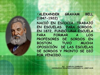 ALEXANDER          GRAHAM                 BELL
(1847-1922)
NACIÓ EN ESCOCIA. TRABAJÓ
EN ESCUELAS PARA SORDOS.
EN 1872, FUNDÓ UNA ESCUELA
PARA     FORMAR   A    LOS
PROFESORES DE SORDOS EN
BOSTON.      TUVO   MUCHA
OPOSICIÓN DE LAS ESCUELAS
DE SORDOS Y PRONTO SE DIÓ
POR VENCIDO.


                 Dra. LUDMILAN ZAMBRANO
      UNIVERSIDAD PEDAGÓGICA EXPERIMENTAL LIBERTADOR
 