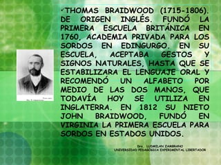 THOMAS   BRAIDWOOD (1715-1806).
DE ORIGEN INGLÉS. FUNDÓ LA
PRIMERA ESCUELA BRITÁNICA EN
1760, ACADEMIA PRIVADA PARA LOS
SORDOS EN EDINGURGO. EN SU
ESCUELA,   ACEPTABA   GESTOS   Y
SIGNOS NATURALES, HASTA QUE SE
ESTABILIZARA EL LENGUAJE ORAL Y
RECOMENDÓ    UN   ALFABETO   POR
MEDIO DE LAS DOS MANOS, QUE
TODAVÍA HOY SE UTILIZA EN
INGLATERRA. EN 1812 SU NIETO
JOHN    BRAIDWOOD,   FUNDÓ    EN
VIRGINIA LA PRIMERA ESCUELA PARA
SORDOS EN ESTADOS UNIDOS.
                      Dra. LUDMILAN ZAMBRANO
           UNIVERSIDAD PEDAGÓGICA EXPERIMENTAL LIBERTADOR
 