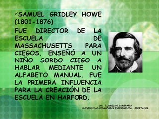 SAMUEL   GRIDLEY HOWE
(1801-1876)
FUE DIRECTOR DE LA
ESCUELA              DE
MASSACHUSETTS      PARA
CIEGOS. ENSEÑÓ A UN
NIÑO SORDO CIEGO A
HABLAR MEDIANTE UN
ALFABETO MANUAL. FUE
LA PRIMERA INFLUENCIA
PARA LA CREACIÓN DE LA
ESCUELA EN HARFORD.
                            Dra. LUDMILAN ZAMBRANO
                 UNIVERSIDAD PEDAGÓGICA EXPERIMENTAL LIBERTADOR
 