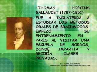 THOMAS        HOPKINS
GALLAUDET (1787-1851)
FUE A INGLATERRA A
ESTUDIAR LOS MÉTODOS
ORALES DE BRAIDWOODS.
EMPEZÓ                SU
ENTRENAMIENTO     EN
PARÍS AL VISITAR UNA
ESCUELA    DE  SORDOS,
DONDE     IMPARTÍA     Y
RECIBÍA     CLASES
PRIVADAS.
                 Dra. LUDMILAN ZAMBRANO
      UNIVERSIDAD PEDAGÓGICA EXPERIMENTAL LIBERTADOR

  
 