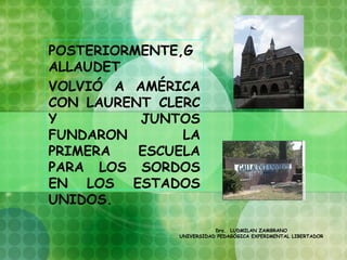 POSTERIORMENTE,G
ALLAUDET
VOLVIÓ A AMÉRICA
CON LAURENT CLERC
Y         JUNTOS
FUNDARON       LA
PRIMERA   ESCUELA
PARA LOS SORDOS
EN LOS ESTADOS
UNIDOS.
  
                         Dra. LUDMILAN ZAMBRANO
              UNIVERSIDAD PEDAGÓGICA EXPERIMENTAL LIBERTADOR
 