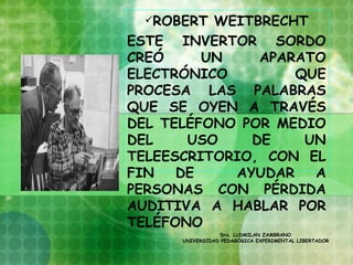 ROBERT  WEITBRECHT
ESTE INVERTOR SORDO
CREÓ     UN    APARATO
ELECTRÓNICO        QUE
PROCESA LAS PALABRAS
QUE SE OYEN A TRAVÉS
DEL TELÉFONO POR MEDIO
DEL    USO    DE    UN
TELEESCRITORIO, CON EL
FIN   DE    AYUDAR   A
PERSONAS CON PÉRDIDA
AUDITIVA A HABLAR POR
TELÉFONO
                  Dra. LUDMILAN ZAMBRANO
      UNIVERSIDAD PEDAGÓGICA EXPERIMENTAL LIBERTADOR
 