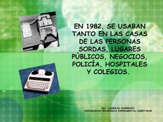 EN 1982, SE USABAN
TANTO EN LAS CASAS
  DE LAS PERSONAS
  SORDAS, LUGARES
PÚBLICOS, NEGOCIOS,
POLICÍA, HOSPITALES
    Y COLEGIOS.




               Dra. LUDMILAN ZAMBRANO
   UNIVERSIDAD PEDAGÓGICA EXPERIMENTAL LIBERTADOR
 