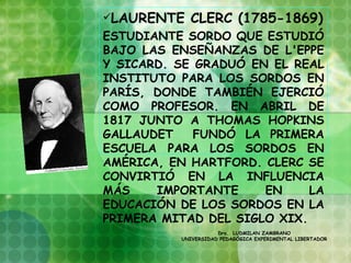 LAURENTE    CLERC (1785-1869)
ESTUDIANTE SORDO QUE ESTUDIÓ
BAJO LAS ENSEÑANZAS DE L'EPPE
Y SICARD. SE GRADUÓ EN EL REAL
INSTITUTO PARA LOS SORDOS EN
PARÍS, DONDE TAMBIÉN EJERCIÓ
COMO PROFESOR. EN ABRIL DE
1817 JUNTO A THOMAS HOPKINS
GALLAUDET    FUNDÓ LA PRIMERA
ESCUELA PARA LOS SORDOS EN
AMÉRICA, EN HARTFORD. CLERC SE
CONVIRTIÓ EN LA INFLUENCIA
MÁS    IMPORTANTE     EN     LA
EDUCACIÓN DE LOS SORDOS EN LA
PRIMERA MITAD DEL SIGLO XIX.
                      Dra. LUDMILAN ZAMBRANO
           UNIVERSIDAD PEDAGÓGICA EXPERIMENTAL LIBERTADOR
 