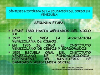 SÍNTESIS HISTÓRICA DE LA EDUCACIÓN DEL SORDO EN
                  VENEZUELA


              SEGUNDA ETAPA:

   DESDE 1880 HASTA MEDIADOS DEL SIGLO
    XX
   1935    SE   CREA    LA    ASOCIACIÓN
    VENEZOLANA DE CIEGOS.
   EN   1936  SE   CREÓ    EL  INSTITUTO
    VENEZOLANO DE CIEGOS Y SORDOMUDOS
   1959 ESCUELA ORAL DEL INSTITUTO
    VENEZOLANO     DE    FONOAUDIOLOGÍA,
    DEPENDIENTE    DEL   MINISTERIO    DE
    SANIDAD Y ASISTENCIA SOCIAL
                                   DRA LUDMILAN ZAMBRANO
                        UNIVERSIDAD PEDAGÓGICA EXPERIMENTAL LIBERTADOR
 