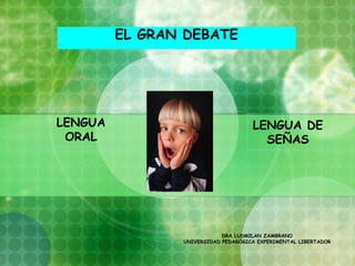 EL GRAN DEBATE




LENGUA                               LENGUA DE
 ORAL                                  SEÑAS




                            DRA LUDMILAN ZAMBRANO
                UNIVERSIDAD PEDAGÓGICA EXPERIMENTAL LIBERTADOR
 
