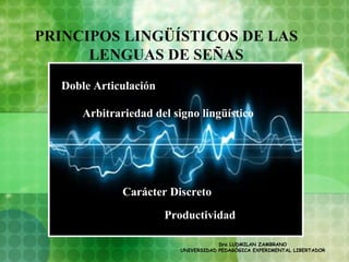 PRINCIPOS LINGÜÍSTICOS DE LAS
      LENGUAS DE SEÑAS
  Doble Articulación

      Arbitrariedad del signo lingüístico




              Carácter Discreto
                       Productividad

                                      Dra LUDMILAN ZAMBRANO
                          UNIVERSIDAD PEDAGÓGICA EXPERIMENTAL LIBERTADOR
 