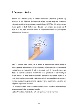 11
Software como Servicio
“Software as a Service (SaaS)”, o también denominado “On-demand” (Software bajo
demanda), es una interesante oportunidad de negocio para los vendedores de software
independientes, tal cual surgen del caso en estudio. Según FORBES el 53% de las empresas
planean gastar en SaaS (Software as a Service) a una empresa de servicios de IT,
MICROSOFT dice que la creación de puestos de trabajo 6,3 millones en 2015 para empresas
que cuentan con más de 500.
“SaaS” o Software como Servicio, es un modelo de distribución de software donde las
aplicaciones están hospedadas por el ISV (Independent Software Vendor) y el cliente accede
a ellas a través de una conexión de red, en general por medio de Internet, de manera que
libera a las empresas usuarias del mantenimiento de las aplicaciones, de la operación y del
soporte técnico. A su vez el vendedor mantiene la propiedad de la aplicación, la gestiona en
forma directa o a través de un socio, haciéndose cargo de las instalaciones, mantenimiento,
insumos, actualizaciones, procesamiento, seguridad y otros requerimientos necesarios para
asegurar la disponibilidad del servicio.
Esta modalidad aplicada a las Soluciones de Negocios ERP, implica una serie de ventajas
tanto para el usuario final como para el vendedor.
Los beneficios adicionales de SaaS y de la nube que incluyen son los siguientes:
 