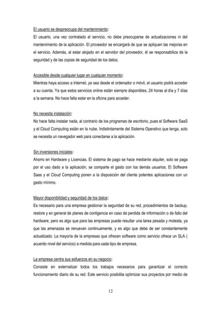 12
El usuario se despreocupa del mantenimiento:
El usuario, una vez contratado el servicio, no debe preocuparse de actualizaciones ni del
mantenimiento de la aplicación. El proveedor se encargará de que se apliquen las mejoras en
el servicio. Además, al estar alojado en el servidor del proveedor, él se responsabiliza de la
seguridad y de las copias de seguridad de los datos.
Accesible desde cualquier lugar en cualquier momento:
Mientras haya acceso a Internet, ya sea desde el ordenador o móvil, el usuario podrá acceder
a su cuenta. Ya que estos servicios online están siempre disponibles, 24 horas al día y 7 días
a la semana. No hace falta estar en la oficina para acceder.
No necesita instalación:
No hace falta instalar nada, al contrario de los programas de escritorio, pues el Software SaaS
y el Cloud Computing están en la nube. Indistintamente del Sistema Operativo que tenga, solo
se necesita un navegador web para conectarse a la aplicación.
Sin inversiones iniciales:
Ahorro en Hardware y Licencias. El sistema de pago se hace mediante alquiler, solo se paga
por el uso dado a la aplicación, se comparte el gasto con los demás usuarios. El Software
Saas y el Cloud Computing ponen a la disposición del cliente potentes aplicaciones con un
gasto mínimo.
Mayor disponibilidad y seguridad de los datos:
Es necesario para una empresa gestionar la seguridad de su red, procedimientos de backup,
restore y en general de planes de contigencia en caso de perdida de información o de fallo del
hardware, pero es algo que para las empresas puede resultar una tarea pesada y molesta, ya
que las amenazas se renuevan continuamente, y es algo que debe de ser constantemente
actualizado. La mayoría de la empresas que ofrecen software como servicio ofrece un SLA (
acuerdo nivel del servicio) a medida para cada tipo de empresa.
La empresa centra sus esfuerzos en su negocio:
Consiste en externalizar todos los trabajos necesarios para garantizar el correcto
funcionamiento diario de su red. Este servicio posibilita optimizar sus proyectos por medio de
 
