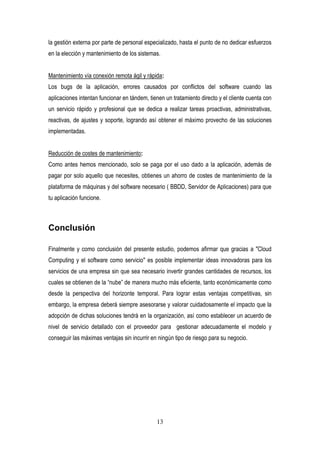 13
la gestión externa por parte de personal especializado, hasta el punto de no dedicar esfuerzos
en la elección y mantenimiento de los sistemas.
Mantenimiento vía conexión remota ágil y rápida:
Los bugs de la aplicación, errores causados por conflictos del software cuando las
aplicaciones intentan funcionar en tándem, tienen un tratamiento directo y el cliente cuenta con
un servicio rápido y profesional que se dedica a realizar tareas proactivas, administrativas,
reactivas, de ajustes y soporte, logrando así obtener el máximo provecho de las soluciones
implementadas.
Reducción de costes de mantenimiento:
Como antes hemos mencionado, solo se paga por el uso dado a la aplicación, además de
pagar por solo aquello que necesites, obtienes un ahorro de costes de mantenimiento de la
plataforma de máquinas y del software necesario ( BBDD, Servidor de Aplicaciones) para que
tu aplicación funcione.
Conclusión
Finalmente y como conclusión del presente estudio, podemos afirmar que gracias a "Cloud
Computing y el software como servicio" es posible implementar ideas innovadoras para los
servicios de una empresa sin que sea necesario invertir grandes cantidades de recursos, los
cuales se obtienen de la “nube” de manera mucho más eficiente, tanto económicamente como
desde la perspectiva del horizonte temporal. Para lograr estas ventajas competitivas, sin
embargo, la empresa deberá siempre asesorarse y valorar cuidadosamente el impacto que la
adopción de dichas soluciones tendrá en la organización, así como establecer un acuerdo de
nivel de servicio detallado con el proveedor para gestionar adecuadamente el modelo y
conseguir las máximas ventajas sin incurrir en ningún tipo de riesgo para su negocio.
 